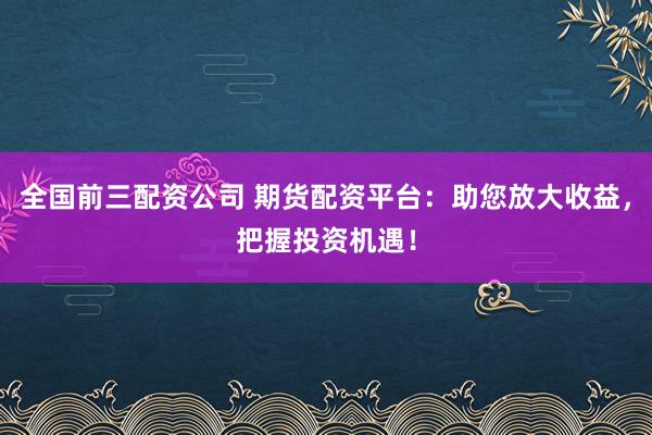 全国前三配资公司 期货配资平台：助您放大收益，把握投资机遇！