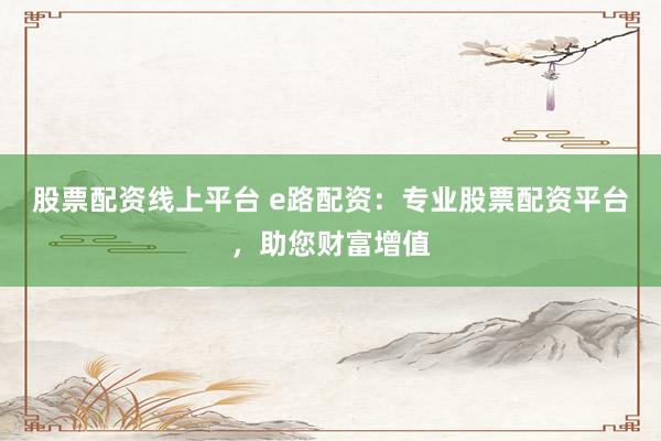 股票配资线上平台 e路配资：专业股票配资平台，助您财富增值