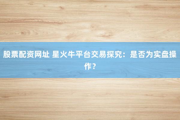 股票配资网址 星火牛平台交易探究：是否为实盘操作？