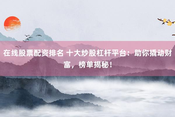 在线股票配资排名 十大炒股杠杆平台：助你撬动财富，榜单揭秘！