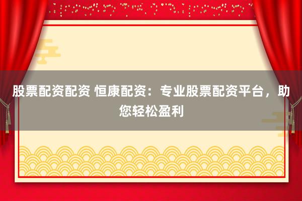 股票配资配资 恒康配资：专业股票配资平台，助您轻松盈利