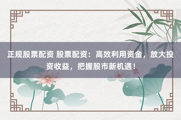 正规股票配资 股票配资：高效利用资金，放大投资收益，把握股市新机遇！