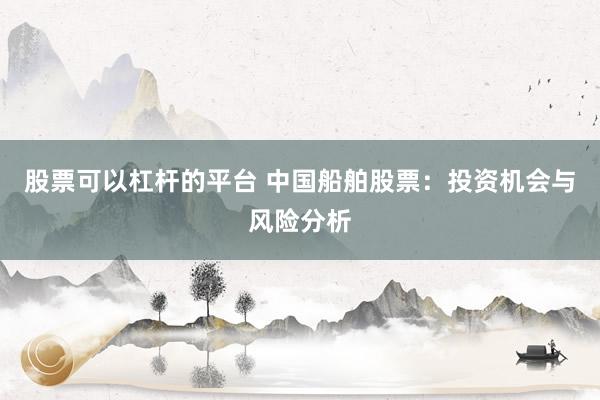 股票可以杠杆的平台 中国船舶股票：投资机会与风险分析