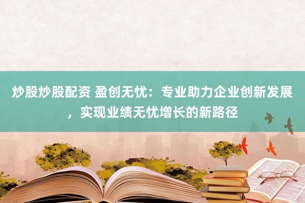 炒股炒股配资 盈创无忧：专业助力企业创新发展，实现业绩无忧增长的新路径
