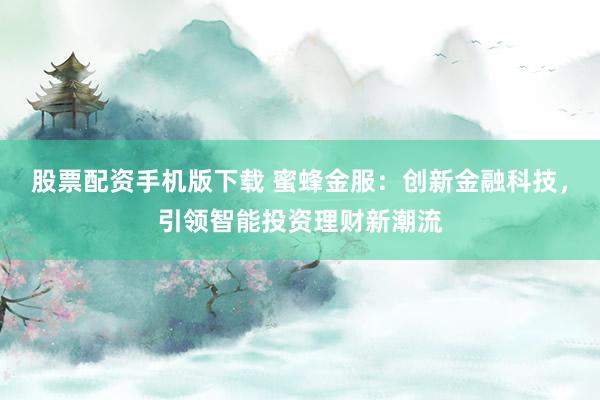 股票配资手机版下载 蜜蜂金服：创新金融科技，引领智能投资理财新潮流