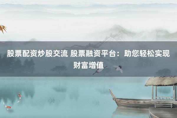 股票配资炒股交流 股票融资平台：助您轻松实现财富增值