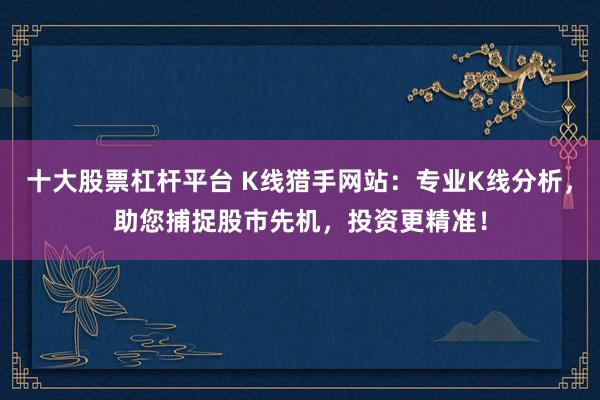 十大股票杠杆平台 K线猎手网站：专业K线分析，助您捕捉股市先机，投资更精准！