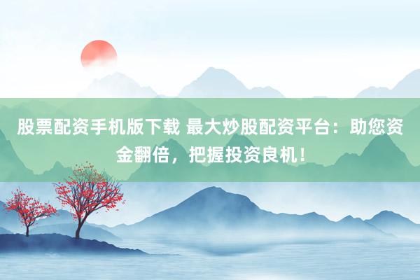 股票配资手机版下载 最大炒股配资平台：助您资金翻倍，把握投资良机！