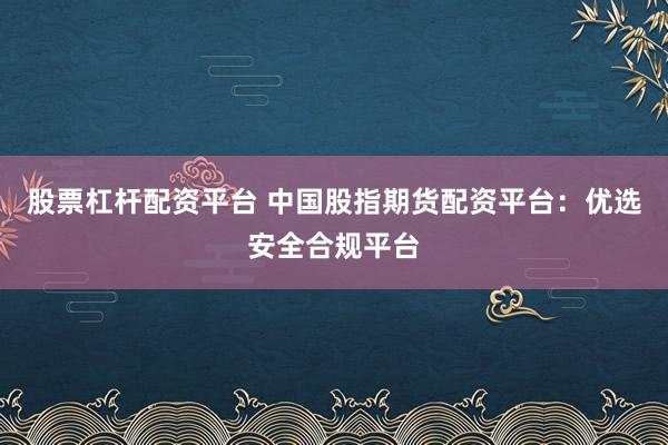 股票杠杆配资平台 中国股指期货配资平台：优选安全合规平台
