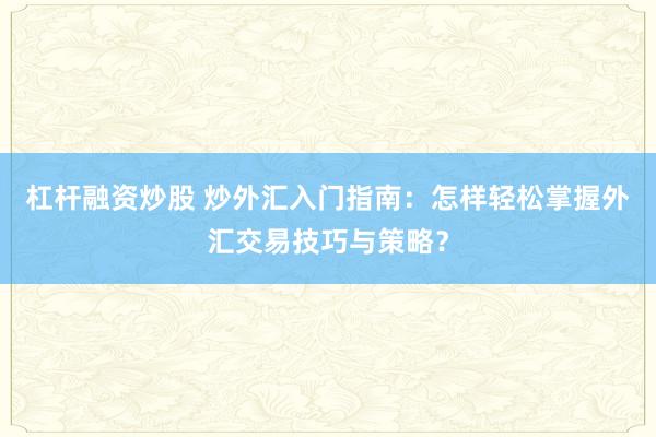 杠杆融资炒股 炒外汇入门指南：怎样轻松掌握外汇交易技巧与策略？