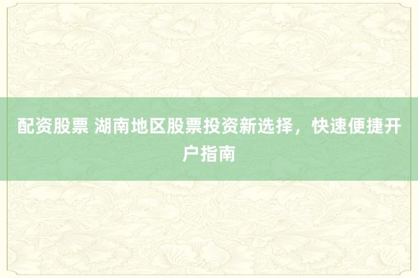 配资股票 湖南地区股票投资新选择，快速便捷开户指南