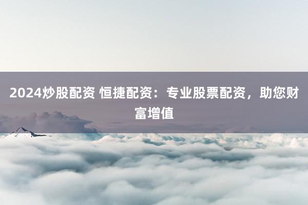 2024炒股配资 恒捷配资：专业股票配资，助您财富增值