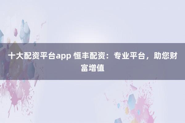 十大配资平台app 恒丰配资：专业平台，助您财富增值