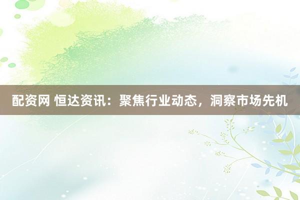 配资网 恒达资讯：聚焦行业动态，洞察市场先机