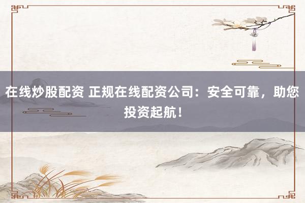 在线炒股配资 正规在线配资公司：安全可靠，助您投资起航！