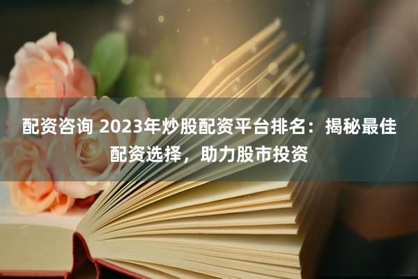 配资咨询 2023年炒股配资平台排名：揭秘最佳配资选择，助力股市投资