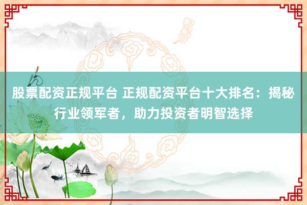 股票配资正规平台 正规配资平台十大排名：揭秘行业领军者，助力投资者明智选择