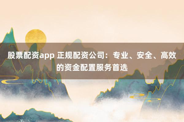 股票配资app 正规配资公司：专业、安全、高效的资金配置服务首选