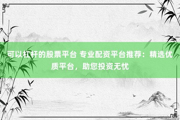 可以杠杆的股票平台 专业配资平台推荐：精选优质平台，助您投资无忧
