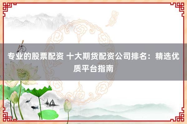 专业的股票配资 十大期货配资公司排名：精选优质平台指南