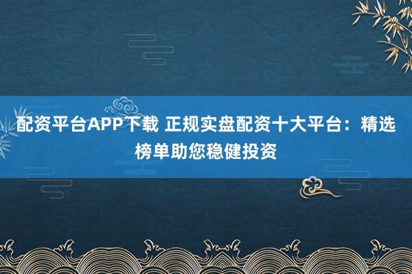 配资平台APP下载 正规实盘配资十大平台：精选榜单助您稳健投资
