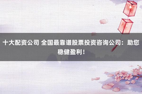 十大配资公司 全国最靠谱股票投资咨询公司：助您稳健盈利！