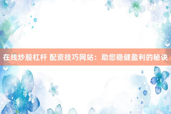 在线炒股杠杆 配资技巧网站：助您稳健盈利的秘诀
