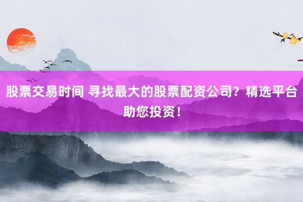 股票交易时间 寻找最大的股票配资公司？精选平台助您投资！