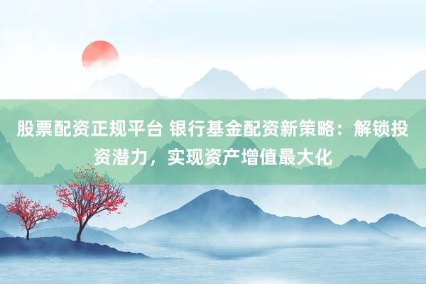 股票配资正规平台 银行基金配资新策略：解锁投资潜力，实现资产增值最大化