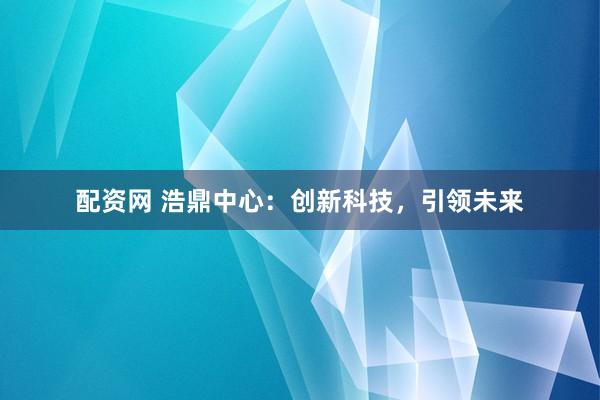 配资网 浩鼎中心：创新科技，引领未来