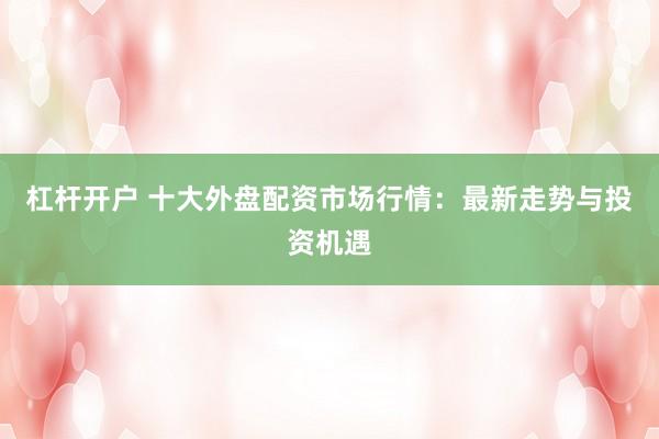 杠杆开户 十大外盘配资市场行情：最新走势与投资机遇
