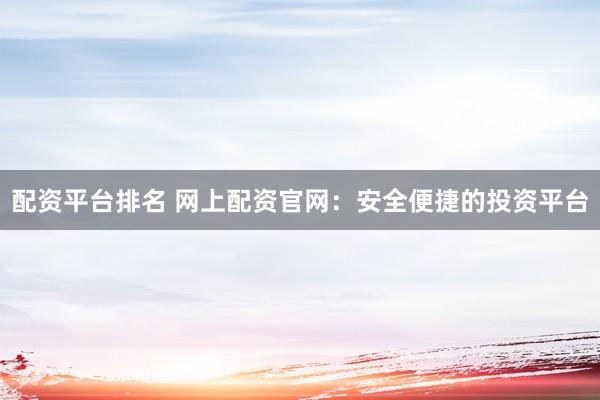 配资平台排名 网上配资官网：安全便捷的投资平台