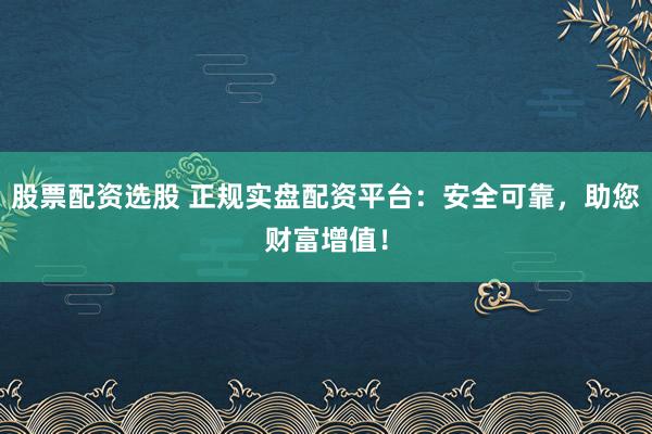 股票配资选股 正规实盘配资平台：安全可靠，助您财富增值！