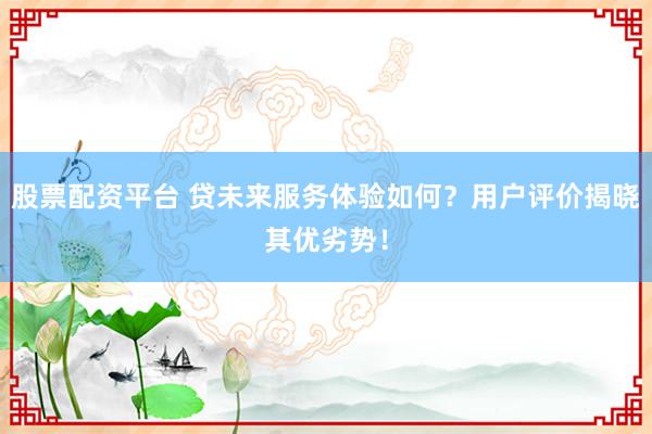 股票配资平台 贷未来服务体验如何？用户评价揭晓其优劣势！