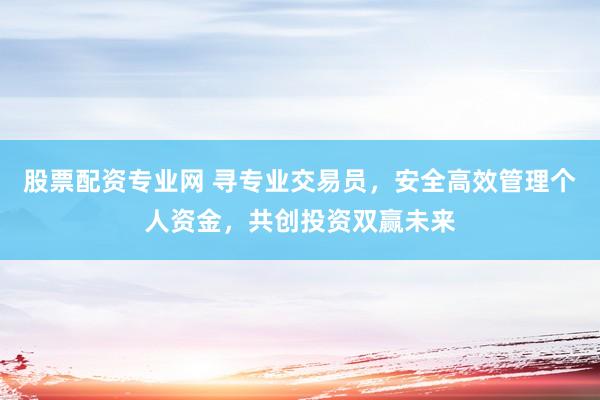 股票配资专业网 寻专业交易员，安全高效管理个人资金，共创投资双赢未来