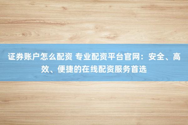 证券账户怎么配资 专业配资平台官网：安全、高效、便捷的在线配资服务首选