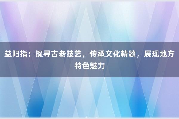 益阳指：探寻古老技艺，传承文化精髓，展现地方特色魅力