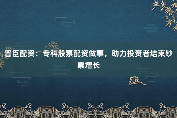 普臣配资：专科股票配资做事，助力投资者结束钞票增长