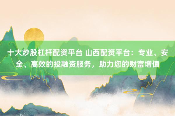 十大炒股杠杆配资平台 山西配资平台：专业、安全、高效的投融资服务，助力您的财富增值