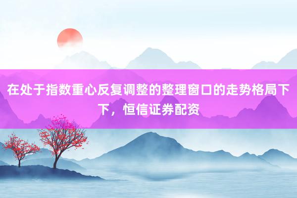 在处于指数重心反复调整的整理窗口的走势格局下下,恒信证券配资