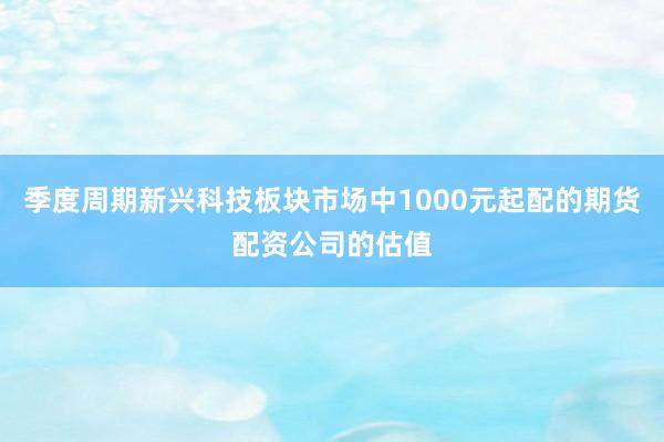 季度周期新兴科技板块市场中1000元起配的期货配资公司的估值