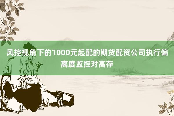 风控视角下的1000元起配的期货配资公司执行偏离度监控对高存
