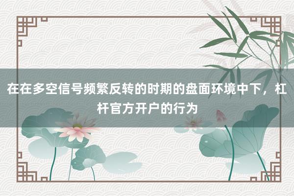 在在多空信号频繁反转的时期的盘面环境中下，杠杆官方开户的行为