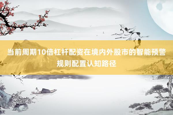 当前周期10倍杠杆配资在境内外股市的智能预警规则配置认知路径