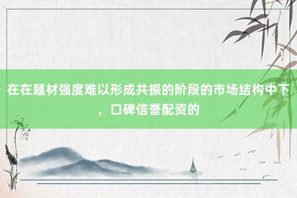 在在题材强度难以形成共振的阶段的市场结构中下，口碑信誉配资的