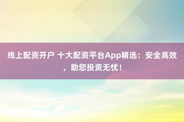 线上配资开户 十大配资平台App精选：安全高效，助您投资无忧！