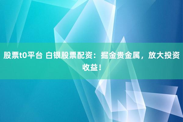 股票t0平台 白银股票配资：掘金贵金属，放大投资收益！