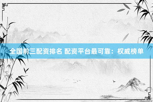 全国前三配资排名 配资平台最可靠：权威榜单