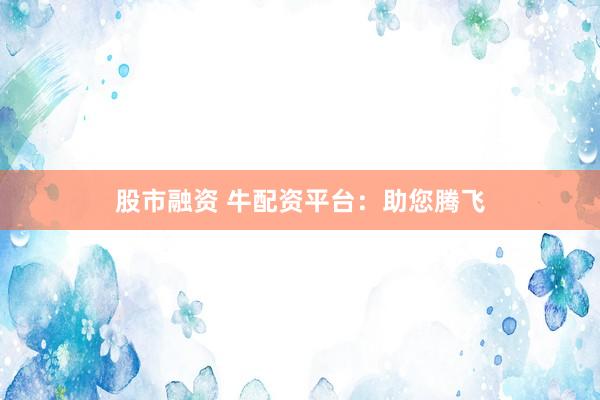 股市融资 牛配资平台：助您腾飞