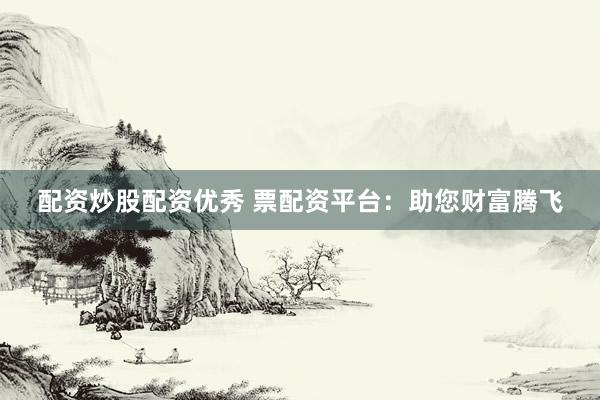 配资炒股配资优秀 票配资平台：助您财富腾飞